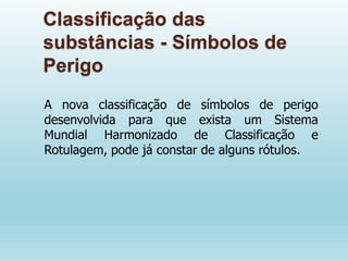 Classificação das
substâncias - Símbolos de
Perigo
A nova classificação de símbolos de perigo
desenvolvida para que exista um Sistema
Mundial Harmonizado de Classificação e
Rotulagem, pode já constar de alguns rótulos.
 