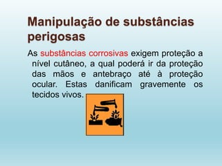 Manipulação de substâncias
perigosas
As substâncias corrosivas exigem proteção a
nível cutâneo, a qual poderá ir da proteção
das mãos e antebraço até à proteção
ocular. Estas danificam gravemente os
tecidos vivos.
 