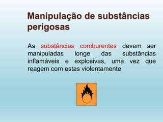 Manipulação de substâncias
perigosas
As substâncias comburentes devem ser
manipuladas longe das substâncias
inflamáveis e explosivas, uma vez que
reagem com estas violentamente
 