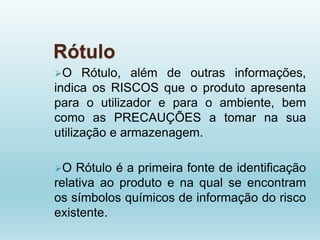 Rótulo
O Rótulo, além de outras informações,
indica os RISCOS que o produto apresenta
para o utilizador e para o ambiente, bem
como as PRECAUÇÕES a tomar na sua
utilização e armazenagem.
O Rótulo é a primeira fonte de identificação
relativa ao produto e na qual se encontram
os símbolos químicos de informação do risco
existente.
 