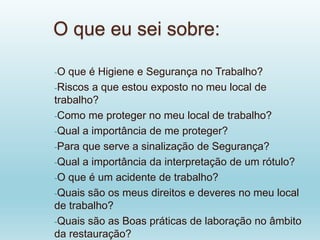 O que eu sei sobre:
-O que é Higiene e Segurança no Trabalho?
-Riscos a que estou exposto no meu local de
trabalho?
-Como me proteger no meu local de trabalho?
-Qual a importância de me proteger?
-Para que serve a sinalização de Segurança?
-Qual a importância da interpretação de um rótulo?
-O que é um acidente de trabalho?
-Quais são os meus direitos e deveres no meu local
de trabalho?
-Quais são as Boas práticas de laboração no âmbito
da restauração?
 