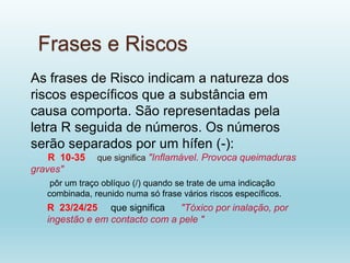 Frases e Riscos
As frases de Risco indicam a natureza dos
riscos específicos que a substância em
causa comporta. São representadas pela
letra R seguida de números. Os números
serão separados por um hífen (-):
R 10-35 que significa "Inflamável. Provoca queimaduras
graves"
pôr um traço oblíquo (/) quando se trate de uma indicação
combinada, reunido numa só frase vários riscos específicos.
R 23/24/25 que significa "Tóxico por inalação, por
ingestão e em contacto com a pele "
 