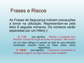 Frases e Riscos
As Frases de Segurança indicam precauções
a tomar na utilização. Representam-se pela
letra S seguida números. Os números serão
separadas por um hífen(-):
S 7-16 que significa "Manter o recipiente bem
fechado. Conservar longe de fontes de ignição - Não fumar"
por um traço oblíquo (/) quando se trate de uma indicação
combinada, reunido numa só frase vários riscos
específicos.
S 3/9/49 que significa " Conservar unicamente no
recipiente original, em lugar fresco e bem ventilado"
 