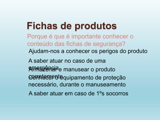 Fichas de produtos
Porque é que é importante conhecer o
conteúdo das fichas de segurança?
Ajudam-nos a conhecer os perigos do produto
A saber atuar no caso de uma
emergência
Armazenar e manusear o produto
corretamente
Conhecer o equipamento de proteção
necessário, durante o manuseamento
A saber atuar em caso de 1ºs socorros
 