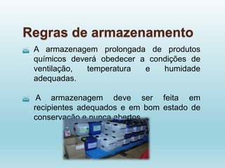 Regras de armazenamento
 A armazenagem prolongada de produtos
químicos deverá obedecer a condições de
ventilação, temperatura e humidade
adequadas.
 A armazenagem deve ser feita em
recipientes adequados e em bom estado de
conservação e nunca abertos.
 