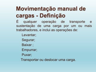 Movimentação manual de
cargas - Definição
É qualquer operação de transporte e
sustentação de uma carga por um ou mais
trabalhadores, e inclui as operações de:
Levantar;
Segurar;
Baixar ;
Empurrar;
Puxar;
Transportar ou deslocar uma carga.
 
