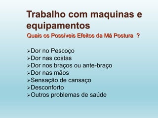 Trabalho com maquinas e
equipamentos
Quais os Possíveis Efeitos da Má Postura ?
Dor no Pescoço
Dor nas costas
Dor nos braços ou ante-braço
Dor nas mãos
Sensação de cansaço
Desconforto
Outros problemas de saúde
 