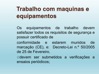Trabalho com maquinas e
equipamentos
Os equipamentos de trabalho devem
satisfazer todos os requisitos de segurança e
possuir certificado de
conformidade e estarem munidos de
marcação (CE), e: Decreto-Lei n.º 50/2005
de 25 de Fevereiro.
devem ser submetidos a verificações e
ensaios periódicos;
 