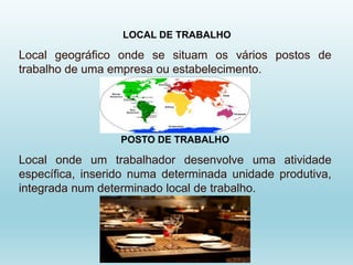 LOCAL DE TRABALHO
Local geográfico onde se situam os vários postos de
trabalho de uma empresa ou estabelecimento.
POSTO DE TRABALHO
Local onde um trabalhador desenvolve uma atividade
específica, inserido numa determinada unidade produtiva,
integrada num determinado local de trabalho.
 
