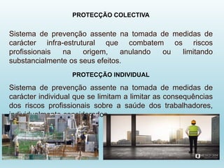 PROTECÇÃO COLECTIVA
Sistema de prevenção assente na tomada de medidas de
carácter infra-estrutural que combatem os riscos
profissionais na origem, anulando ou limitando
substancialmente os seus efeitos.
PROTECÇÃO INDIVIDUAL
Sistema de prevenção assente na tomada de medidas de
carácter individual que se limitam a limitar as consequências
dos riscos profissionais sobre a saúde dos trabalhadores,
individualmente considerados.
 
