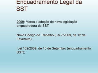 Enquadramento Legal da
SST
2009: Marca a adoção de nova legislação
enquadradora da SST:
Novo Código do Trabalho (Lei 7/2009, de 12 de
Fevereiro);
Lei 102/2009, de 10 de Setembro (enquadramento
SST);
 