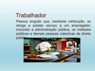 Trabalhador
Pessoa singular que, mediante retribuição, se
obriga a prestar serviço a um empregador,
incluindo a administração pública, os institutos
públicos e demais pessoas colectivas de direito
público.
 