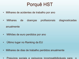 Porquê HST
• Milhares de acidentes de trabalho por ano
• Milhares de doenças profissionais diagnosticadas
anualmente
• Milhões de euro perdidos por ano
• Último lugar no Ranking da EU
• Milhares de dias de trabalho perdidos anualmente
• Prejuízos sociais e psíquicos incompatibilizáveis para o
 