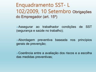 Enquadramento SST- L
102/2009, 10 Setembro Obrigações
do Empregador (art. 15º)
Assegurar ao trabalhador condições de SST
(segurança e saúde no trabalho);
Abordagem preventiva baseada nos princípios
gerais de prevenção;
Coerência entre a avaliação dos riscos e a escolha
das medidas preventivas;
 