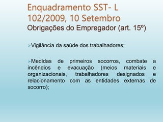 Enquadramento SST- L
102/2009, 10 Setembro
Obrigações do Empregador (art. 15º)
Vigilância da saúde dos trabalhadores;
Medidas de primeiros socorros, combate a
incêndios e evacuação (meios materiais e
organizacionais, trabalhadores designados e
relacionamento com as entidades externas de
socorro);
 