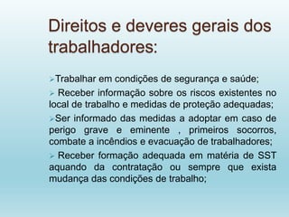 Direitos e deveres gerais dos
trabalhadores:
Trabalhar em condições de segurança e saúde;
 Receber informação sobre os riscos existentes no
local de trabalho e medidas de proteção adequadas;
Ser informado das medidas a adoptar em caso de
perigo grave e eminente , primeiros socorros,
combate a incêndios e evacuação de trabalhadores;
 Receber formação adequada em matéria de SST
aquando da contratação ou sempre que exista
mudança das condições de trabalho;
 