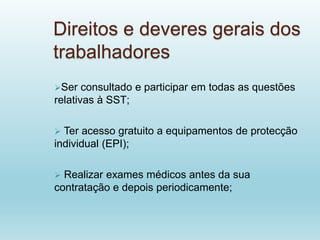 Direitos e deveres gerais dos
trabalhadores
Ser consultado e participar em todas as questões
relativas à SST;
 Ter acesso gratuito a equipamentos de protecção
individual (EPI);
 Realizar exames médicos antes da sua
contratação e depois periodicamente;
 