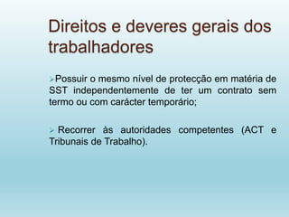 Direitos e deveres gerais dos
trabalhadores
Possuir o mesmo nível de protecção em matéria de
SST independentemente de ter um contrato sem
termo ou com carácter temporário;
 Recorrer às autoridades competentes (ACT e
Tribunais de Trabalho).
 