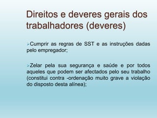 Direitos e deveres gerais dos
trabalhadores (deveres)
Cumprir as regras de SST e as instruções dadas
pelo empregador;
Zelar pela sua segurança e saúde e por todos
aqueles que podem ser afectados pelo seu trabalho
(constitui contra -ordenação muito grave a violação
do disposto desta alínea);
 
