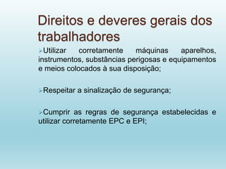Direitos e deveres gerais dos
trabalhadores
Utilizar corretamente máquinas aparelhos,
instrumentos, substâncias perigosas e equipamentos
e meios colocados à sua disposição;
Respeitar a sinalização de segurança;
Cumprir as regras de segurança estabelecidas e
utilizar corretamente EPC e EPI;
 