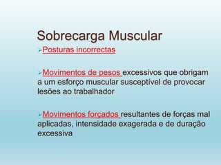 Sobrecarga Muscular
Posturas incorrectas
Movimentos de pesos excessivos que obrigam
a um esforço muscular susceptível de provocar
lesões ao trabalhador
Movimentos forçados resultantes de forças mal
aplicadas, intensidade exagerada e de duração
excessiva
 