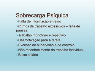 Sobrecarga Psíquica
Falta de informação e treino
Ritmos de trabalho excessivos – falta de
pausas
Trabalho monótono e repetitivo
Desmotivação para a tarefa
Excesso de supervisão e de controlo
Não reconhecimento do trabalho individual
Baixo salário
 