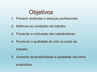 1. Prevenir acidentes e doenças profissionais
2. Melhorar as condições de trabalho
3. Fomentar a motivação dos trabalhadores
4. Promover a qualidade de vida no posto de
trabalho
5. Aumento da produtividade e qualidade dos bens
produzidos
Objetivos
 