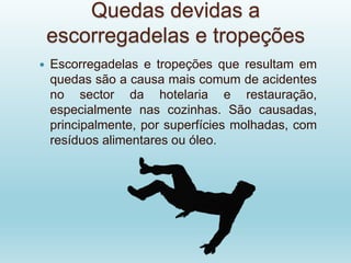 Quedas devidas a
escorregadelas e tropeções
 Escorregadelas e tropeções que resultam em
quedas são a causa mais comum de acidentes
no sector da hotelaria e restauração,
especialmente nas cozinhas. São causadas,
principalmente, por superfícies molhadas, com
resíduos alimentares ou óleo.
 