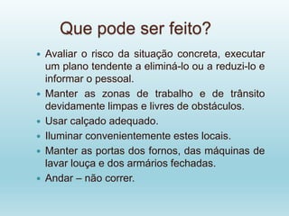 Que pode ser feito?
 Avaliar o risco da situação concreta, executar
um plano tendente a eliminá-lo ou a reduzi-lo e
informar o pessoal.
 Manter as zonas de trabalho e de trânsito
devidamente limpas e livres de obstáculos.
 Usar calçado adequado.
 Iluminar convenientemente estes locais.
 Manter as portas dos fornos, das máquinas de
lavar louça e dos armários fechadas.
 Andar – não correr.
 