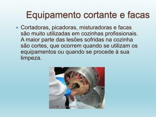 Equipamento cortante e facas
 Cortadoras, picadoras, misturadoras e facas
são muito utilizadas em cozinhas profissionais.
A maior parte das lesões sofridas na cozinha
são cortes, que ocorrem quando se utilizam os
equipamentos ou quando se procede à sua
limpeza.
 