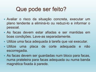 Que pode ser feito?
 Avaliar o risco da situação concreta, executar um
plano tendente a eliminá-lo ou reduzi-lo e informar o
pessoal.
 As facas devem estar afiadas e ser mantidas em
boas condições. Lave-as separadamente.
 Utilize uma faca adequada à tarefa que vai executar.
 Utilize uma placa de corte adequada e não
escorregadia.
 As facas devem ser guardadas num bloco para facas,
numa prateleira para facas adequada ou numa banda
magnética fixada à parede.
 