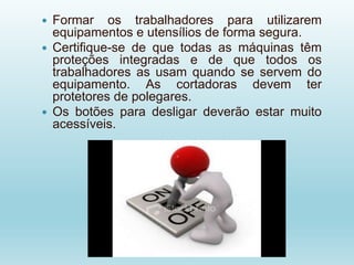  Formar os trabalhadores para utilizarem
equipamentos e utensílios de forma segura.
 Certifique-se de que todas as máquinas têm
proteções integradas e de que todos os
trabalhadores as usam quando se servem do
equipamento. As cortadoras devem ter
protetores de polegares.
 Os botões para desligar deverão estar muito
acessíveis.
 
