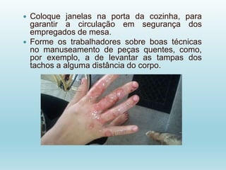  Coloque janelas na porta da cozinha, para
garantir a circulação em segurança dos
empregados de mesa.
 Forme os trabalhadores sobre boas técnicas
no manuseamento de peças quentes, como,
por exemplo, a de levantar as tampas dos
tachos a alguma distância do corpo.
 