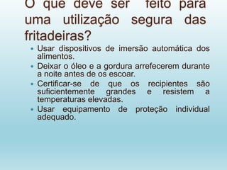 O que deve ser feito para
uma utilização segura das
fritadeiras?
 Usar dispositivos de imersão automática dos
alimentos.
 Deixar o óleo e a gordura arrefecerem durante
a noite antes de os escoar.
 Certificar-se de que os recipientes são
suficientemente grandes e resistem a
temperaturas elevadas.
 Usar equipamento de proteção individual
adequado.
 