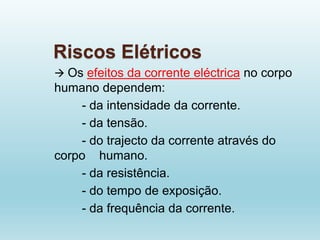 Riscos Elétricos
 Os efeitos da corrente eléctrica no corpo
humano dependem:
- da intensidade da corrente.
- da tensão.
- do trajecto da corrente através do
corpo humano.
- da resistência.
- do tempo de exposição.
- da frequência da corrente.
 