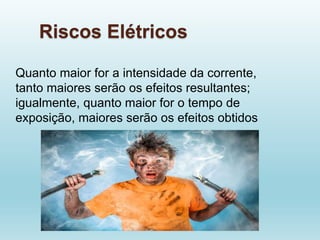Riscos Elétricos
Quanto maior for a intensidade da corrente,
tanto maiores serão os efeitos resultantes;
igualmente, quanto maior for o tempo de
exposição, maiores serão os efeitos obtidos
 