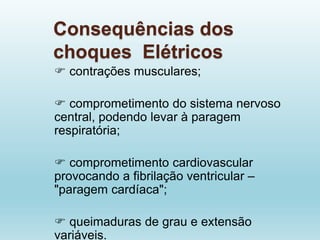 Consequências dos
choques Elétricos
 contrações musculares;
 comprometimento do sistema nervoso
central, podendo levar à paragem
respiratória;
 comprometimento cardiovascular
provocando a fibrilação ventricular –
"paragem cardíaca";
 queimaduras de grau e extensão
variáveis.
 