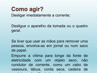 Como agir?
Desligar imediatamente a corrente;
Desligue o aparelho da tomada ou o quadro
geral.
Se tiver que usar as mãos para remover uma
pessoa, envolva-as em jornal ou num saco
de papel.
Empurre a vítima para longe da fonte de
eletricidade com um objeto seco, não
condutor de corrente, como um cabo de
vassoura, tábua, corda seca, cadeira de
 
