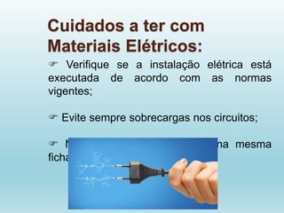 Cuidados a ter com
Materiais Elétricos:
 Verifique se a instalação elétrica está
executada de acordo com as normas
vigentes;
 Evite sempre sobrecargas nos circuitos;
 Não ligue muitos aparelhos na mesma
ficha;
 