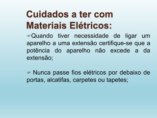 Cuidados a ter com
Materiais Elétricos:
Quando tiver necessidade de ligar um
aparelho a uma extensão certifique-se que a
potência do aparelho não excede a da
extensão;
 Nunca passe fios elétricos por debaixo de
portas, alcatifas, carpetes ou tapetes;
 