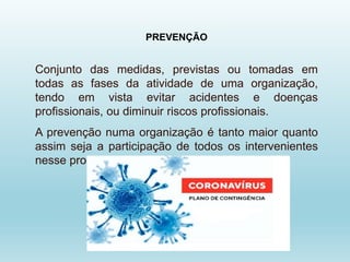 PREVENÇÃO
Conjunto das medidas, previstas ou tomadas em
todas as fases da atividade de uma organização,
tendo em vista evitar acidentes e doenças
profissionais, ou diminuir riscos profissionais.
A prevenção numa organização é tanto maior quanto
assim seja a participação de todos os intervenientes
nesse processo.
 