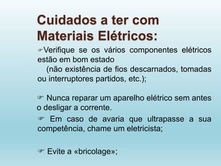 Cuidados a ter com
Materiais Elétricos:
Verifique se os vários componentes elétricos
estão em bom estado
(não existência de fios descarnados, tomadas
ou interruptores partidos, etc.);
 Nunca reparar um aparelho elétrico sem antes
o desligar a corrente.
 Em caso de avaria que ultrapasse a sua
competência, chame um eletricista;
 Evite a «bricolage»;
 