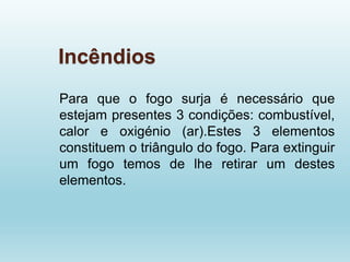 Incêndios
Para que o fogo surja é necessário que
estejam presentes 3 condições: combustível,
calor e oxigénio (ar).Estes 3 elementos
constituem o triângulo do fogo. Para extinguir
um fogo temos de lhe retirar um destes
elementos.
 