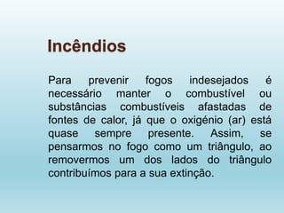 Incêndios
Para prevenir fogos indesejados é
necessário manter o combustível ou
substâncias combustíveis afastadas de
fontes de calor, já que o oxigénio (ar) está
quase sempre presente. Assim, se
pensarmos no fogo como um triângulo, ao
removermos um dos lados do triângulo
contribuímos para a sua extinção.
 