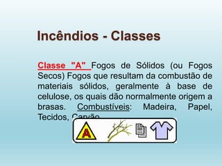 Incêndios - Classes
Classe "A" Fogos de Sólidos (ou Fogos
Secos) Fogos que resultam da combustão de
materiais sólidos, geralmente à base de
celulose, os quais dão normalmente origem a
brasas. Combustíveis: Madeira, Papel,
Tecidos, Carvão
 