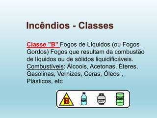 Incêndios - Classes
Classe "B" Fogos de Líquidos (ou Fogos
Gordos) Fogos que resultam da combustão
de líquidos ou de sólidos liquidificáveis.
Combustíveis: Álcoois, Acetonas, Éteres,
Gasolinas, Vernizes, Ceras, Óleos ,
Plásticos, etc
 