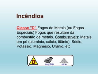 Incêndios
Classe "D" Fogos de Metais (ou Fogos
Especiais) Fogos que resultam da
combustão de metais. Combustíveis: Metais
em pó (alumínio, cálcio, titânio), Sódio,
Potássio, Magnésio, Urânio, etc.
 