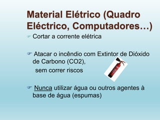 Material Elétrico (Quadro
Eléctrico, Computadores…)
 Cortar a corrente elétrica
 Atacar o incêndio com Extintor de Dióxido
de Carbono (CO2),
sem correr riscos
 Nunca utilizar água ou outros agentes à
base de água (espumas)
 