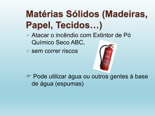 Matérias Sólidos (Madeiras,
Papel, Tecidos…)
 Atacar o incêndio com Extintor de Pó
Químico Seco ABC,
 sem correr riscos
 Pode utilizar água ou outros gentes à base
de água (espumas)
 