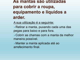 As mantas são utilizadas
para cobrir a roupa,
equipamento e líquidos a
arder.
A sua utilização é a seguinte:
Retirar a manta, puxando cada uma das
pegas para baixo e para fora.
Cobrir as chamas com a manta da melhor
maneira possível.
Manter a manta aplicada até ao
arrefecimento final.
 
